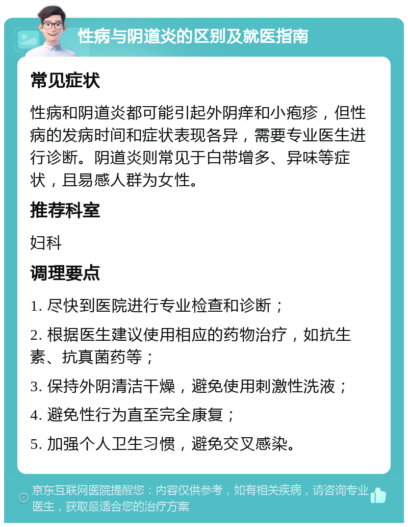 性病与阴道炎的区别及就医指南 常见症状 性病和阴道炎都可能引起外阴痒和小疱疹，但性病的发病时间和症状表现各异，需要专业医生进行诊断。阴道炎则常见于白带增多、异味等症状，且易感人群为女性。 推荐科室 妇科 调理要点 1. 尽快到医院进行专业检查和诊断； 2. 根据医生建议使用相应的药物治疗，如抗生素、抗真菌药等； 3. 保持外阴清洁干燥，避免使用刺激性洗液； 4. 避免性行为直至完全康复； 5. 加强个人卫生习惯，避免交叉感染。