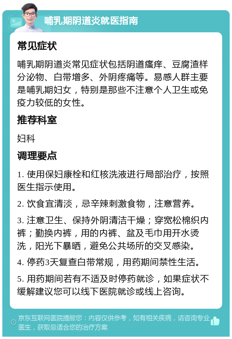 哺乳期阴道炎就医指南 常见症状 哺乳期阴道炎常见症状包括阴道瘙痒、豆腐渣样分泌物、白带增多、外阴疼痛等。易感人群主要是哺乳期妇女，特别是那些不注意个人卫生或免疫力较低的女性。 推荐科室 妇科 调理要点 1. 使用保妇康栓和红核洗液进行局部治疗，按照医生指示使用。 2. 饮食宜清淡，忌辛辣刺激食物，注意营养。 3. 注意卫生、保持外阴清洁干燥；穿宽松棉织内裤；勤换内裤，用的内裤、盆及毛巾用开水烫洗，阳光下暴晒，避免公共场所的交叉感染。 4. 停药3天复查白带常规，用药期间禁性生活。 5. 用药期间若有不适及时停药就诊，如果症状不缓解建议您可以线下医院就诊或线上咨询。