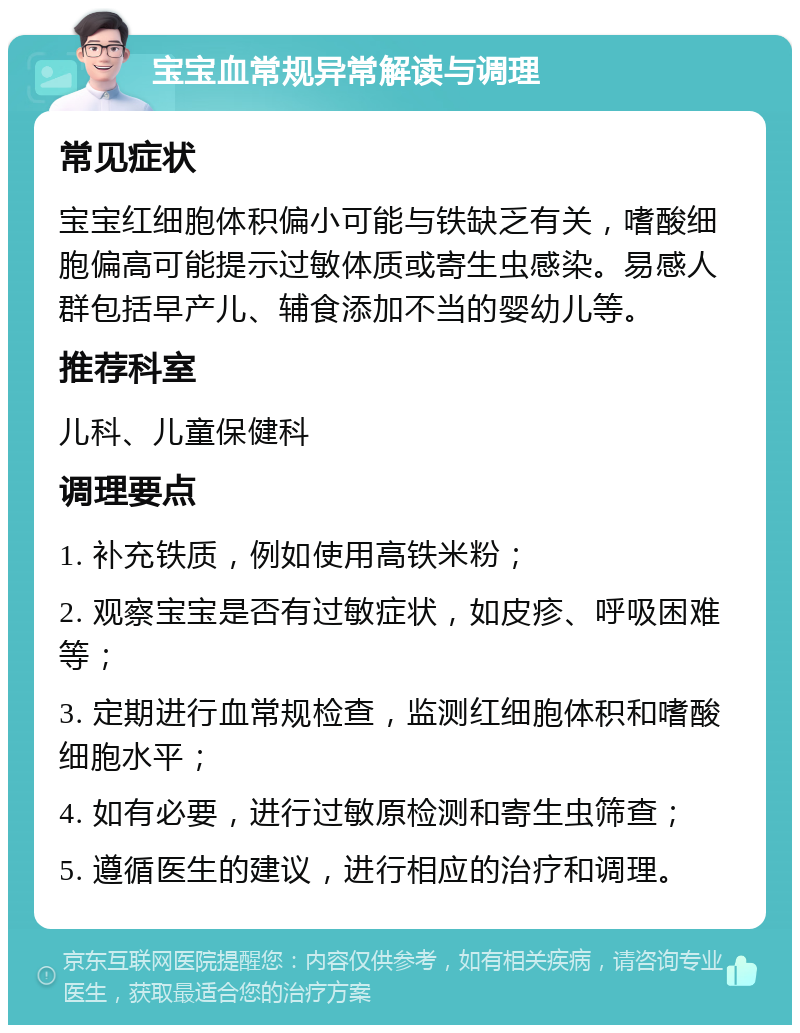 宝宝血常规异常解读与调理 常见症状 宝宝红细胞体积偏小可能与铁缺乏有关，嗜酸细胞偏高可能提示过敏体质或寄生虫感染。易感人群包括早产儿、辅食添加不当的婴幼儿等。 推荐科室 儿科、儿童保健科 调理要点 1. 补充铁质，例如使用高铁米粉； 2. 观察宝宝是否有过敏症状，如皮疹、呼吸困难等； 3. 定期进行血常规检查，监测红细胞体积和嗜酸细胞水平； 4. 如有必要，进行过敏原检测和寄生虫筛查； 5. 遵循医生的建议，进行相应的治疗和调理。