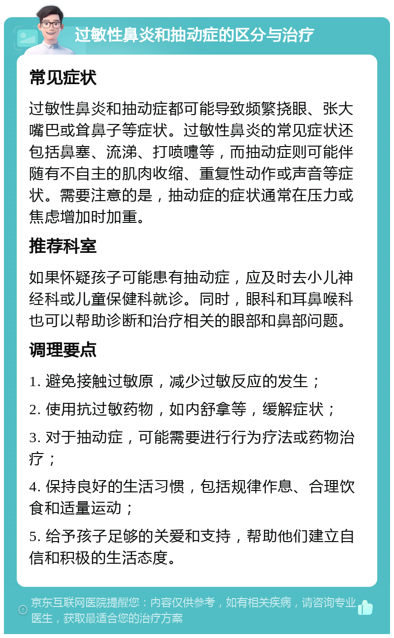 过敏性鼻炎和抽动症的区分与治疗 常见症状 过敏性鼻炎和抽动症都可能导致频繁挠眼、张大嘴巴或耸鼻子等症状。过敏性鼻炎的常见症状还包括鼻塞、流涕、打喷嚏等，而抽动症则可能伴随有不自主的肌肉收缩、重复性动作或声音等症状。需要注意的是，抽动症的症状通常在压力或焦虑增加时加重。 推荐科室 如果怀疑孩子可能患有抽动症，应及时去小儿神经科或儿童保健科就诊。同时，眼科和耳鼻喉科也可以帮助诊断和治疗相关的眼部和鼻部问题。 调理要点 1. 避免接触过敏原，减少过敏反应的发生； 2. 使用抗过敏药物，如内舒拿等，缓解症状； 3. 对于抽动症，可能需要进行行为疗法或药物治疗； 4. 保持良好的生活习惯，包括规律作息、合理饮食和适量运动； 5. 给予孩子足够的关爱和支持，帮助他们建立自信和积极的生活态度。