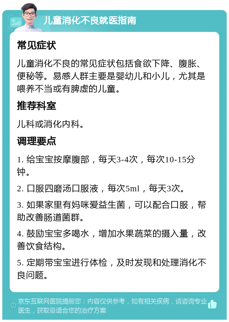 儿童消化不良就医指南 常见症状 儿童消化不良的常见症状包括食欲下降、腹胀、便秘等。易感人群主要是婴幼儿和小儿，尤其是喂养不当或有脾虚的儿童。 推荐科室 儿科或消化内科。 调理要点 1. 给宝宝按摩腹部，每天3-4次，每次10-15分钟。 2. 口服四磨汤口服液，每次5ml，每天3次。 3. 如果家里有妈咪爱益生菌，可以配合口服，帮助改善肠道菌群。 4. 鼓励宝宝多喝水，增加水果蔬菜的摄入量，改善饮食结构。 5. 定期带宝宝进行体检，及时发现和处理消化不良问题。