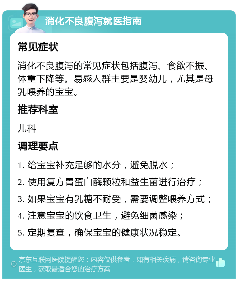 消化不良腹泻就医指南 常见症状 消化不良腹泻的常见症状包括腹泻、食欲不振、体重下降等。易感人群主要是婴幼儿，尤其是母乳喂养的宝宝。 推荐科室 儿科 调理要点 1. 给宝宝补充足够的水分，避免脱水； 2. 使用复方胃蛋白酶颗粒和益生菌进行治疗； 3. 如果宝宝有乳糖不耐受，需要调整喂养方式； 4. 注意宝宝的饮食卫生，避免细菌感染； 5. 定期复查，确保宝宝的健康状况稳定。