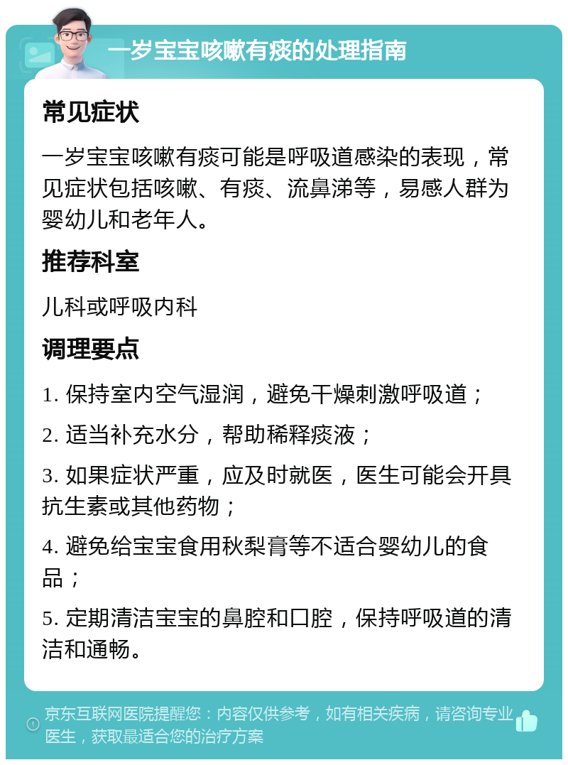 一岁宝宝咳嗽有痰的处理指南 常见症状 一岁宝宝咳嗽有痰可能是呼吸道感染的表现，常见症状包括咳嗽、有痰、流鼻涕等，易感人群为婴幼儿和老年人。 推荐科室 儿科或呼吸内科 调理要点 1. 保持室内空气湿润，避免干燥刺激呼吸道； 2. 适当补充水分，帮助稀释痰液； 3. 如果症状严重，应及时就医，医生可能会开具抗生素或其他药物； 4. 避免给宝宝食用秋梨膏等不适合婴幼儿的食品； 5. 定期清洁宝宝的鼻腔和口腔，保持呼吸道的清洁和通畅。