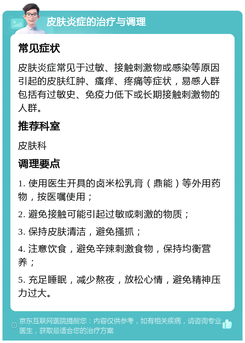 皮肤炎症的治疗与调理 常见症状 皮肤炎症常见于过敏、接触刺激物或感染等原因引起的皮肤红肿、瘙痒、疼痛等症状，易感人群包括有过敏史、免疫力低下或长期接触刺激物的人群。 推荐科室 皮肤科 调理要点 1. 使用医生开具的卤米松乳膏（鼎能）等外用药物，按医嘱使用； 2. 避免接触可能引起过敏或刺激的物质； 3. 保持皮肤清洁，避免搔抓； 4. 注意饮食，避免辛辣刺激食物，保持均衡营养； 5. 充足睡眠，减少熬夜，放松心情，避免精神压力过大。