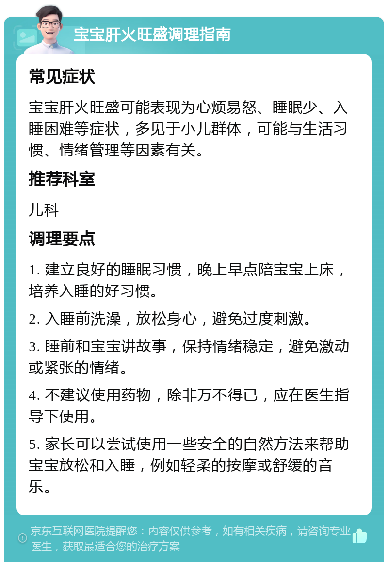 宝宝肝火旺盛调理指南 常见症状 宝宝肝火旺盛可能表现为心烦易怒、睡眠少、入睡困难等症状，多见于小儿群体，可能与生活习惯、情绪管理等因素有关。 推荐科室 儿科 调理要点 1. 建立良好的睡眠习惯，晚上早点陪宝宝上床，培养入睡的好习惯。 2. 入睡前洗澡，放松身心，避免过度刺激。 3. 睡前和宝宝讲故事，保持情绪稳定，避免激动或紧张的情绪。 4. 不建议使用药物，除非万不得已，应在医生指导下使用。 5. 家长可以尝试使用一些安全的自然方法来帮助宝宝放松和入睡，例如轻柔的按摩或舒缓的音乐。