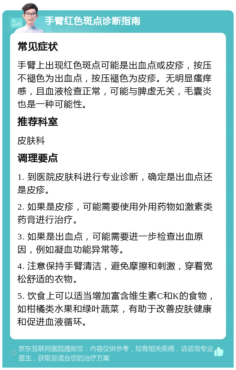 手臂红色斑点诊断指南 常见症状 手臂上出现红色斑点可能是出血点或皮疹，按压不褪色为出血点，按压褪色为皮疹。无明显瘙痒感，且血液检查正常，可能与脾虚无关，毛囊炎也是一种可能性。 推荐科室 皮肤科 调理要点 1. 到医院皮肤科进行专业诊断，确定是出血点还是皮疹。 2. 如果是皮疹，可能需要使用外用药物如激素类药膏进行治疗。 3. 如果是出血点，可能需要进一步检查出血原因，例如凝血功能异常等。 4. 注意保持手臂清洁，避免摩擦和刺激，穿着宽松舒适的衣物。 5. 饮食上可以适当增加富含维生素C和K的食物，如柑橘类水果和绿叶蔬菜，有助于改善皮肤健康和促进血液循环。