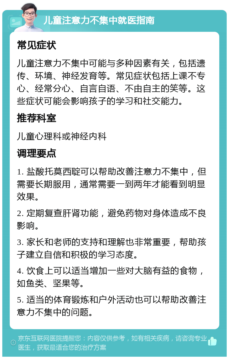 儿童注意力不集中就医指南 常见症状 儿童注意力不集中可能与多种因素有关，包括遗传、环境、神经发育等。常见症状包括上课不专心、经常分心、自言自语、不由自主的笑等。这些症状可能会影响孩子的学习和社交能力。 推荐科室 儿童心理科或神经内科 调理要点 1. 盐酸托莫西聢可以帮助改善注意力不集中，但需要长期服用，通常需要一到两年才能看到明显效果。 2. 定期复查肝肾功能，避免药物对身体造成不良影响。 3. 家长和老师的支持和理解也非常重要，帮助孩子建立自信和积极的学习态度。 4. 饮食上可以适当增加一些对大脑有益的食物，如鱼类、坚果等。 5. 适当的体育锻炼和户外活动也可以帮助改善注意力不集中的问题。