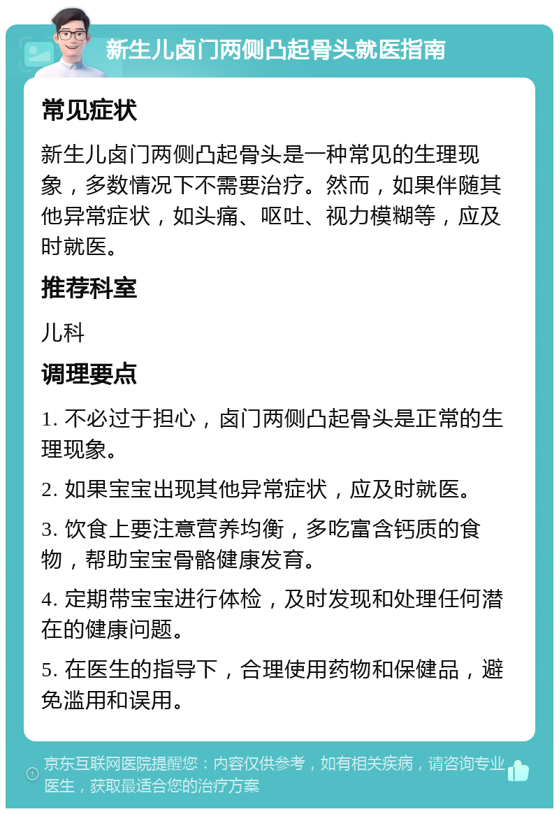 新生儿卤门两侧凸起骨头就医指南 常见症状 新生儿卤门两侧凸起骨头是一种常见的生理现象，多数情况下不需要治疗。然而，如果伴随其他异常症状，如头痛、呕吐、视力模糊等，应及时就医。 推荐科室 儿科 调理要点 1. 不必过于担心，卤门两侧凸起骨头是正常的生理现象。 2. 如果宝宝出现其他异常症状，应及时就医。 3. 饮食上要注意营养均衡，多吃富含钙质的食物，帮助宝宝骨骼健康发育。 4. 定期带宝宝进行体检，及时发现和处理任何潜在的健康问题。 5. 在医生的指导下，合理使用药物和保健品，避免滥用和误用。