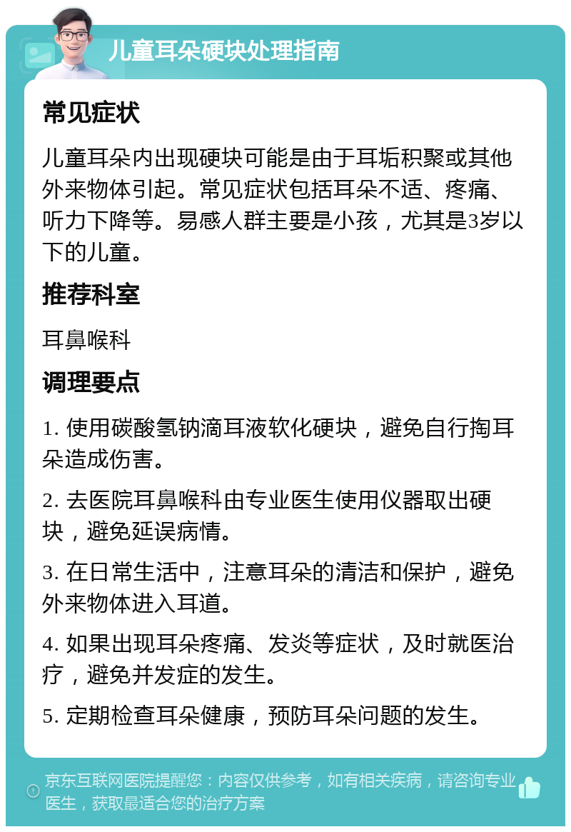 儿童耳朵硬块处理指南 常见症状 儿童耳朵内出现硬块可能是由于耳垢积聚或其他外来物体引起。常见症状包括耳朵不适、疼痛、听力下降等。易感人群主要是小孩，尤其是3岁以下的儿童。 推荐科室 耳鼻喉科 调理要点 1. 使用碳酸氢钠滴耳液软化硬块，避免自行掏耳朵造成伤害。 2. 去医院耳鼻喉科由专业医生使用仪器取出硬块，避免延误病情。 3. 在日常生活中，注意耳朵的清洁和保护，避免外来物体进入耳道。 4. 如果出现耳朵疼痛、发炎等症状，及时就医治疗，避免并发症的发生。 5. 定期检查耳朵健康，预防耳朵问题的发生。