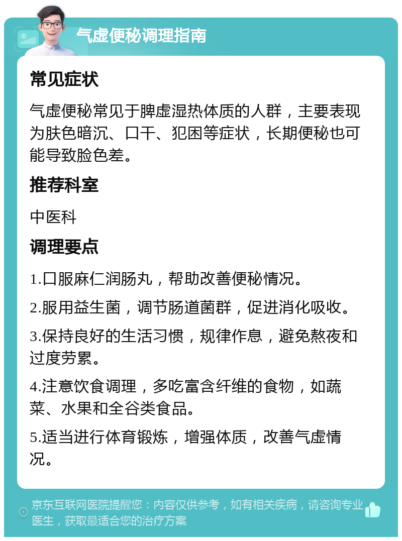 气虚便秘调理指南 常见症状 气虚便秘常见于脾虚湿热体质的人群，主要表现为肤色暗沉、口干、犯困等症状，长期便秘也可能导致脸色差。 推荐科室 中医科 调理要点 1.口服麻仁润肠丸，帮助改善便秘情况。 2.服用益生菌，调节肠道菌群，促进消化吸收。 3.保持良好的生活习惯，规律作息，避免熬夜和过度劳累。 4.注意饮食调理，多吃富含纤维的食物，如蔬菜、水果和全谷类食品。 5.适当进行体育锻炼，增强体质，改善气虚情况。