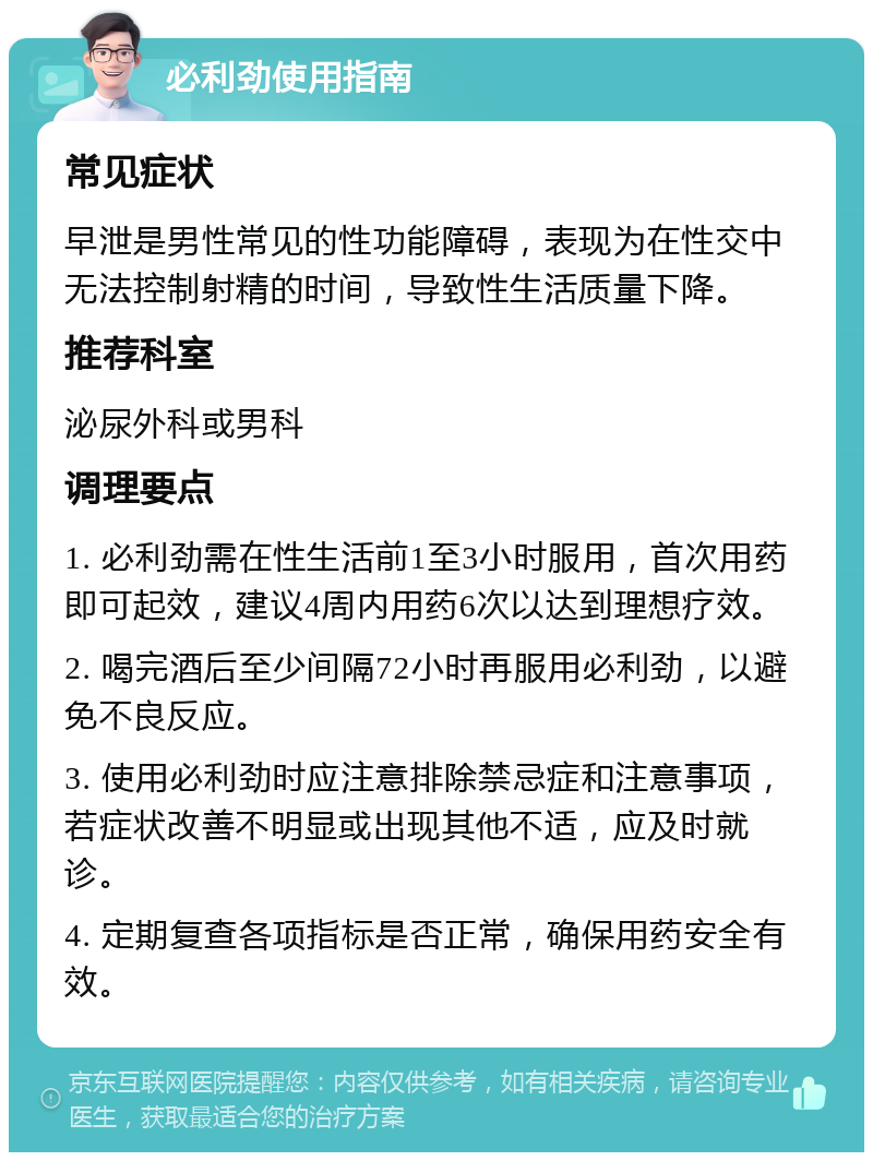 必利劲使用指南 常见症状 早泄是男性常见的性功能障碍，表现为在性交中无法控制射精的时间，导致性生活质量下降。 推荐科室 泌尿外科或男科 调理要点 1. 必利劲需在性生活前1至3小时服用，首次用药即可起效，建议4周内用药6次以达到理想疗效。 2. 喝完酒后至少间隔72小时再服用必利劲，以避免不良反应。 3. 使用必利劲时应注意排除禁忌症和注意事项，若症状改善不明显或出现其他不适，应及时就诊。 4. 定期复查各项指标是否正常，确保用药安全有效。