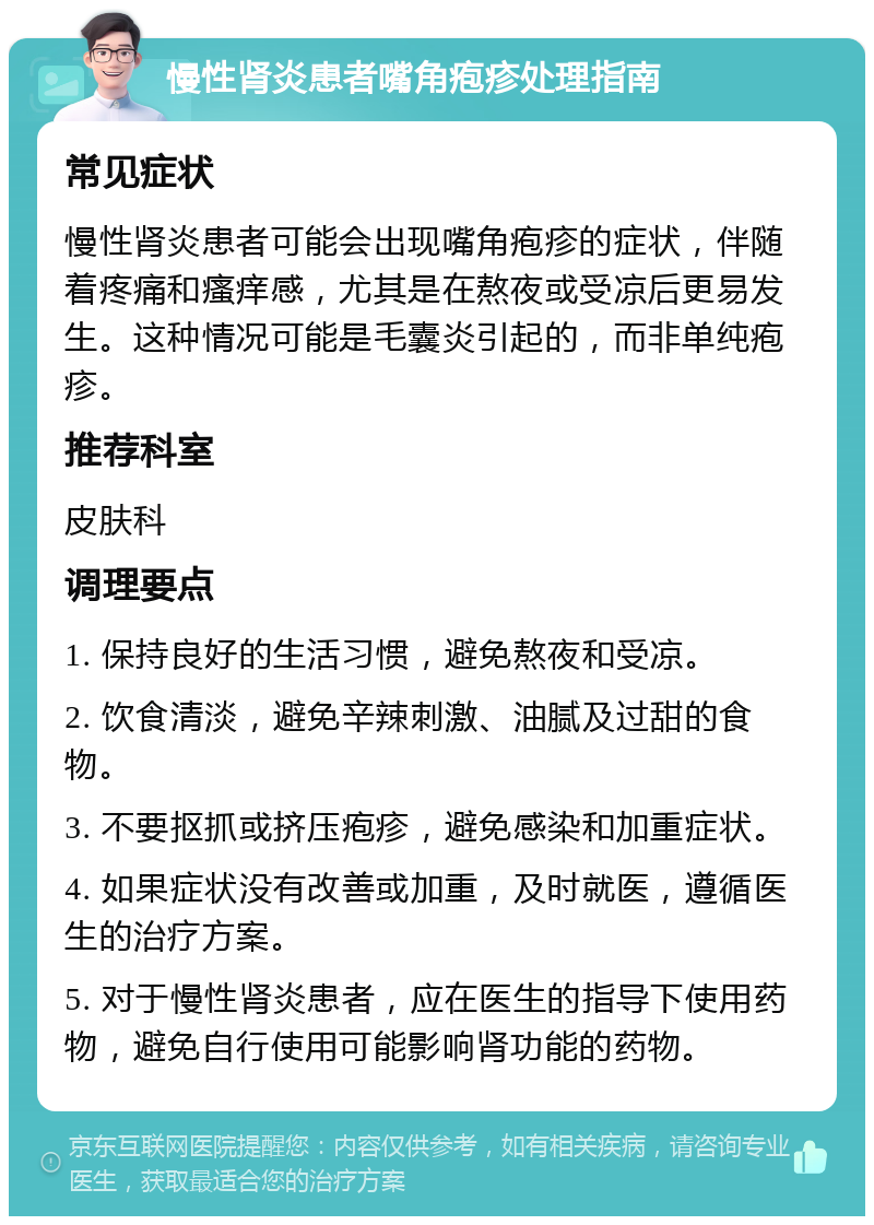 慢性肾炎患者嘴角疱疹处理指南 常见症状 慢性肾炎患者可能会出现嘴角疱疹的症状，伴随着疼痛和瘙痒感，尤其是在熬夜或受凉后更易发生。这种情况可能是毛囊炎引起的，而非单纯疱疹。 推荐科室 皮肤科 调理要点 1. 保持良好的生活习惯，避免熬夜和受凉。 2. 饮食清淡，避免辛辣刺激、油腻及过甜的食物。 3. 不要抠抓或挤压疱疹，避免感染和加重症状。 4. 如果症状没有改善或加重，及时就医，遵循医生的治疗方案。 5. 对于慢性肾炎患者，应在医生的指导下使用药物，避免自行使用可能影响肾功能的药物。