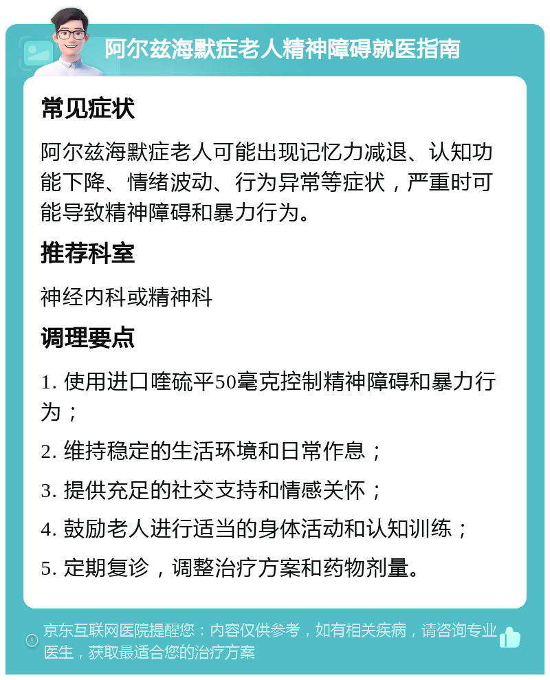 阿尔兹海默症老人精神障碍就医指南 常见症状 阿尔兹海默症老人可能出现记忆力减退、认知功能下降、情绪波动、行为异常等症状，严重时可能导致精神障碍和暴力行为。 推荐科室 神经内科或精神科 调理要点 1. 使用进口喹硫平50毫克控制精神障碍和暴力行为； 2. 维持稳定的生活环境和日常作息； 3. 提供充足的社交支持和情感关怀； 4. 鼓励老人进行适当的身体活动和认知训练； 5. 定期复诊，调整治疗方案和药物剂量。