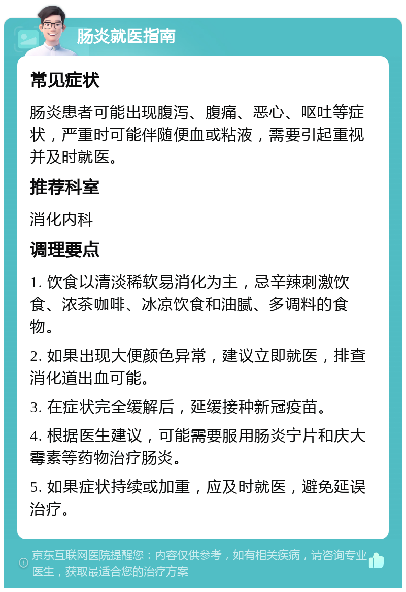 肠炎就医指南 常见症状 肠炎患者可能出现腹泻、腹痛、恶心、呕吐等症状，严重时可能伴随便血或粘液，需要引起重视并及时就医。 推荐科室 消化内科 调理要点 1. 饮食以清淡稀软易消化为主，忌辛辣刺激饮食、浓茶咖啡、冰凉饮食和油腻、多调料的食物。 2. 如果出现大便颜色异常，建议立即就医，排查消化道出血可能。 3. 在症状完全缓解后，延缓接种新冠疫苗。 4. 根据医生建议，可能需要服用肠炎宁片和庆大霉素等药物治疗肠炎。 5. 如果症状持续或加重，应及时就医，避免延误治疗。