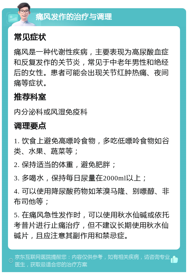 痛风发作的治疗与调理 常见症状 痛风是一种代谢性疾病，主要表现为高尿酸血症和反复发作的关节炎，常见于中老年男性和绝经后的女性。患者可能会出现关节红肿热痛、夜间痛等症状。 推荐科室 内分泌科或风湿免疫科 调理要点 1. 饮食上避免高嘌呤食物，多吃低嘌呤食物如谷类、水果、蔬菜等； 2. 保持适当的体重，避免肥胖； 3. 多喝水，保持每日尿量在2000ml以上； 4. 可以使用降尿酸药物如苯溴马隆、别嘌醇、非布司他等； 5. 在痛风急性发作时，可以使用秋水仙碱或依托考昔片进行止痛治疗，但不建议长期使用秋水仙碱片，且应注意其副作用和禁忌症。