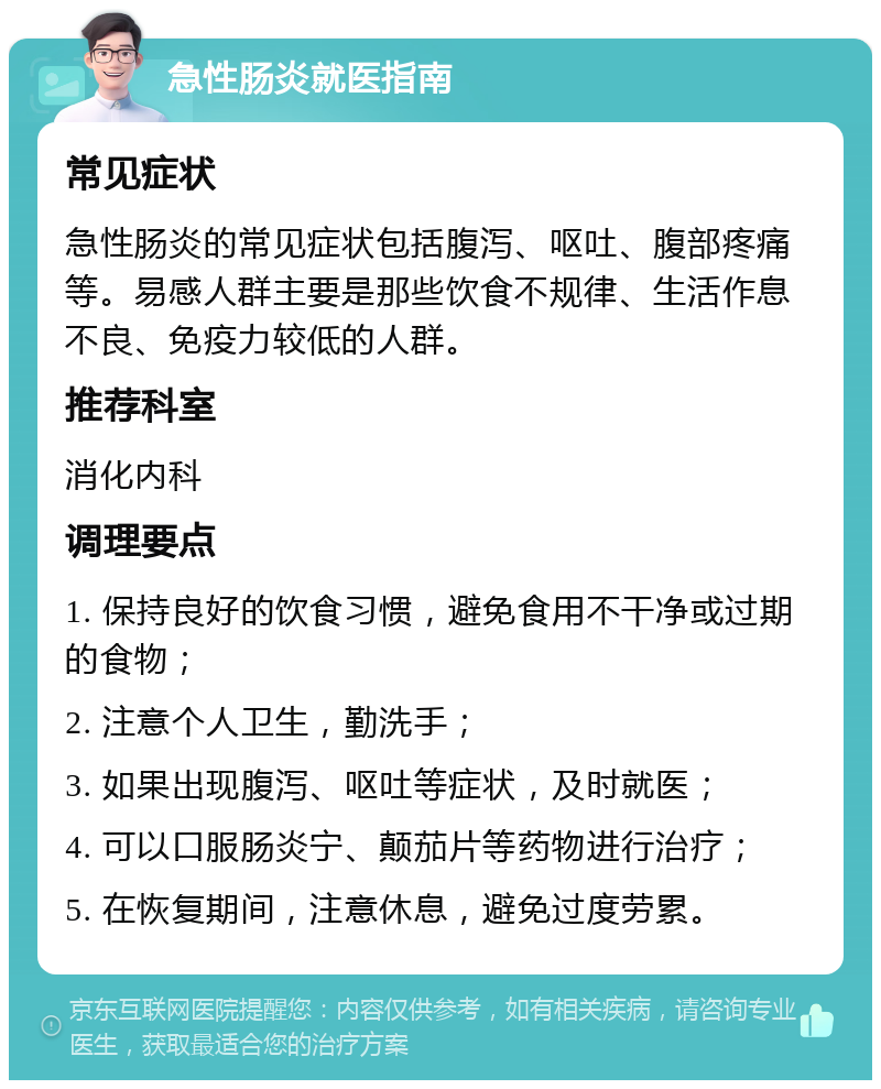 急性肠炎就医指南 常见症状 急性肠炎的常见症状包括腹泻、呕吐、腹部疼痛等。易感人群主要是那些饮食不规律、生活作息不良、免疫力较低的人群。 推荐科室 消化内科 调理要点 1. 保持良好的饮食习惯，避免食用不干净或过期的食物； 2. 注意个人卫生，勤洗手； 3. 如果出现腹泻、呕吐等症状，及时就医； 4. 可以口服肠炎宁、颠茄片等药物进行治疗； 5. 在恢复期间，注意休息，避免过度劳累。