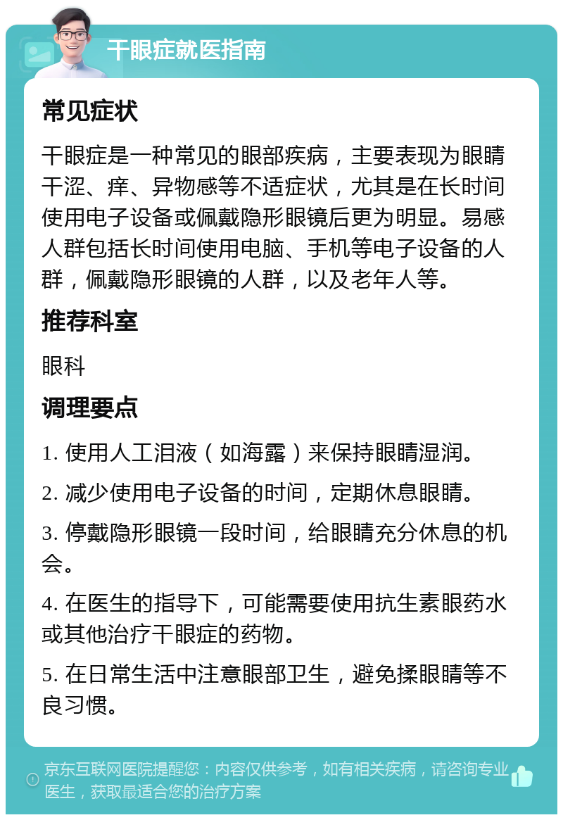 干眼症就医指南 常见症状 干眼症是一种常见的眼部疾病，主要表现为眼睛干涩、痒、异物感等不适症状，尤其是在长时间使用电子设备或佩戴隐形眼镜后更为明显。易感人群包括长时间使用电脑、手机等电子设备的人群，佩戴隐形眼镜的人群，以及老年人等。 推荐科室 眼科 调理要点 1. 使用人工泪液（如海露）来保持眼睛湿润。 2. 减少使用电子设备的时间，定期休息眼睛。 3. 停戴隐形眼镜一段时间，给眼睛充分休息的机会。 4. 在医生的指导下，可能需要使用抗生素眼药水或其他治疗干眼症的药物。 5. 在日常生活中注意眼部卫生，避免揉眼睛等不良习惯。