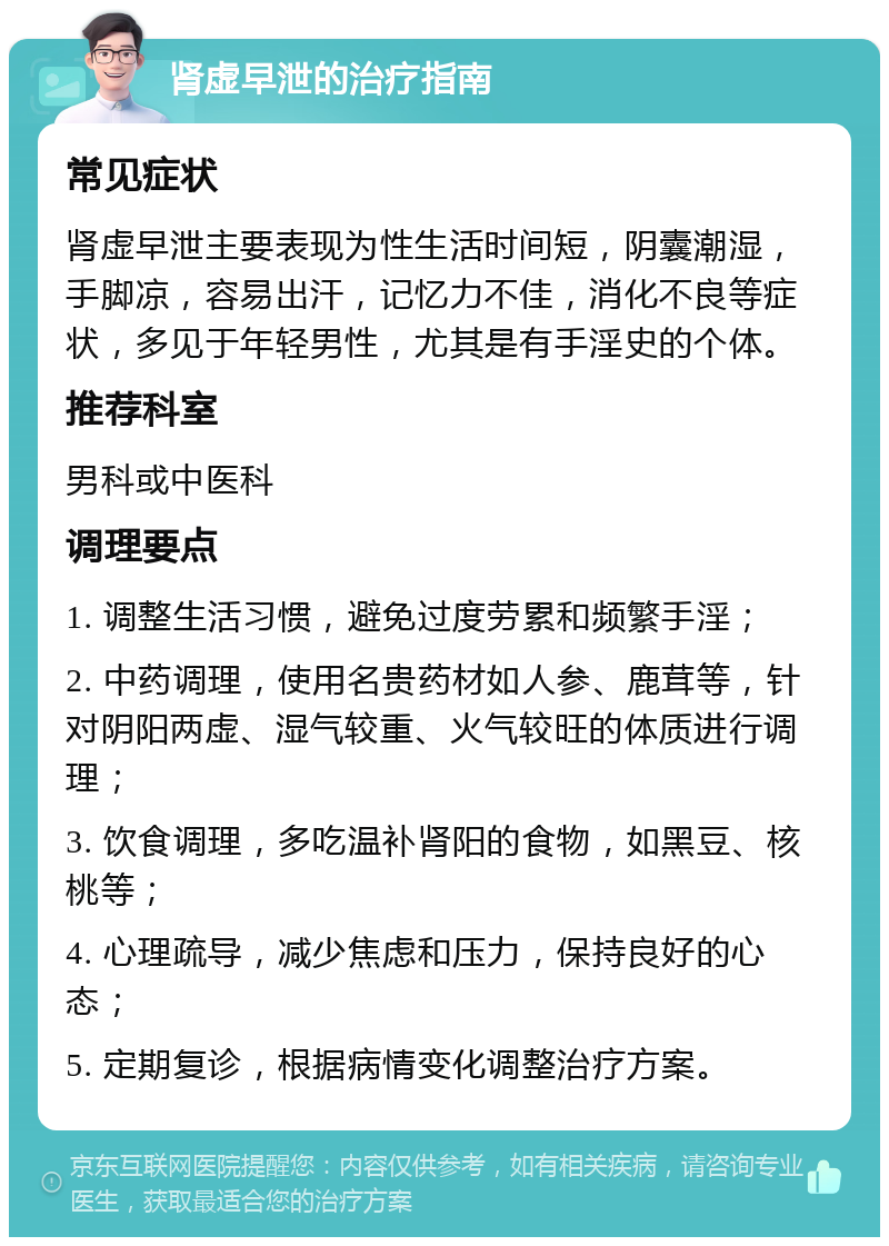 肾虚早泄的治疗指南 常见症状 肾虚早泄主要表现为性生活时间短，阴囊潮湿，手脚凉，容易出汗，记忆力不佳，消化不良等症状，多见于年轻男性，尤其是有手淫史的个体。 推荐科室 男科或中医科 调理要点 1. 调整生活习惯，避免过度劳累和频繁手淫； 2. 中药调理，使用名贵药材如人参、鹿茸等，针对阴阳两虚、湿气较重、火气较旺的体质进行调理； 3. 饮食调理，多吃温补肾阳的食物，如黑豆、核桃等； 4. 心理疏导，减少焦虑和压力，保持良好的心态； 5. 定期复诊，根据病情变化调整治疗方案。