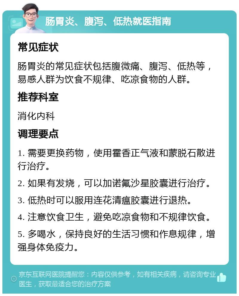 肠胃炎、腹泻、低热就医指南 常见症状 肠胃炎的常见症状包括腹微痛、腹泻、低热等，易感人群为饮食不规律、吃凉食物的人群。 推荐科室 消化内科 调理要点 1. 需要更换药物，使用霍香正气液和蒙脱石散进行治疗。 2. 如果有发烧，可以加诺氟沙星胶囊进行治疗。 3. 低热时可以服用连花清瘟胶囊进行退热。 4. 注意饮食卫生，避免吃凉食物和不规律饮食。 5. 多喝水，保持良好的生活习惯和作息规律，增强身体免疫力。