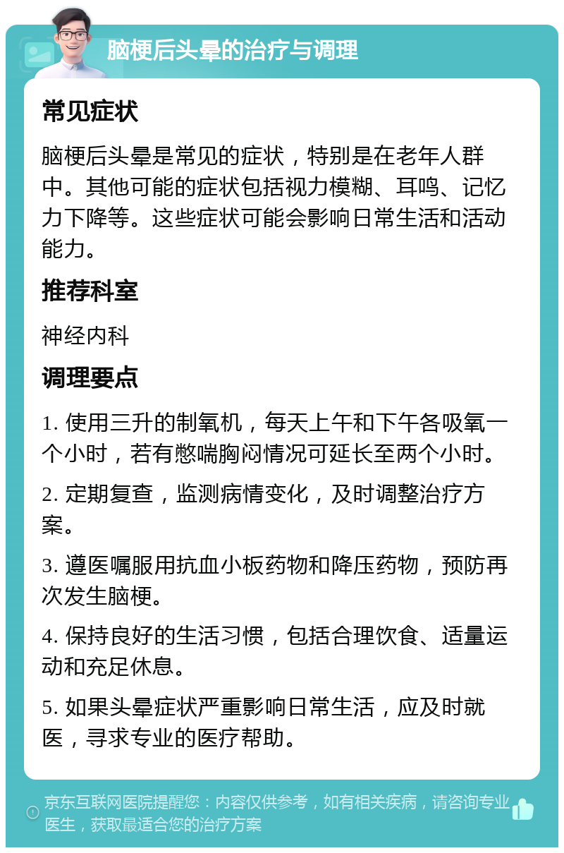 脑梗后头晕的治疗与调理 常见症状 脑梗后头晕是常见的症状，特别是在老年人群中。其他可能的症状包括视力模糊、耳鸣、记忆力下降等。这些症状可能会影响日常生活和活动能力。 推荐科室 神经内科 调理要点 1. 使用三升的制氧机，每天上午和下午各吸氧一个小时，若有憋喘胸闷情况可延长至两个小时。 2. 定期复查，监测病情变化，及时调整治疗方案。 3. 遵医嘱服用抗血小板药物和降压药物，预防再次发生脑梗。 4. 保持良好的生活习惯，包括合理饮食、适量运动和充足休息。 5. 如果头晕症状严重影响日常生活，应及时就医，寻求专业的医疗帮助。