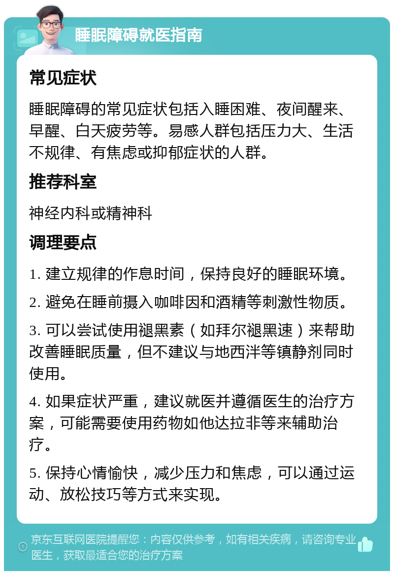 睡眠障碍就医指南 常见症状 睡眠障碍的常见症状包括入睡困难、夜间醒来、早醒、白天疲劳等。易感人群包括压力大、生活不规律、有焦虑或抑郁症状的人群。 推荐科室 神经内科或精神科 调理要点 1. 建立规律的作息时间，保持良好的睡眠环境。 2. 避免在睡前摄入咖啡因和酒精等刺激性物质。 3. 可以尝试使用褪黑素（如拜尔褪黑速）来帮助改善睡眠质量，但不建议与地西泮等镇静剂同时使用。 4. 如果症状严重，建议就医并遵循医生的治疗方案，可能需要使用药物如他达拉非等来辅助治疗。 5. 保持心情愉快，减少压力和焦虑，可以通过运动、放松技巧等方式来实现。