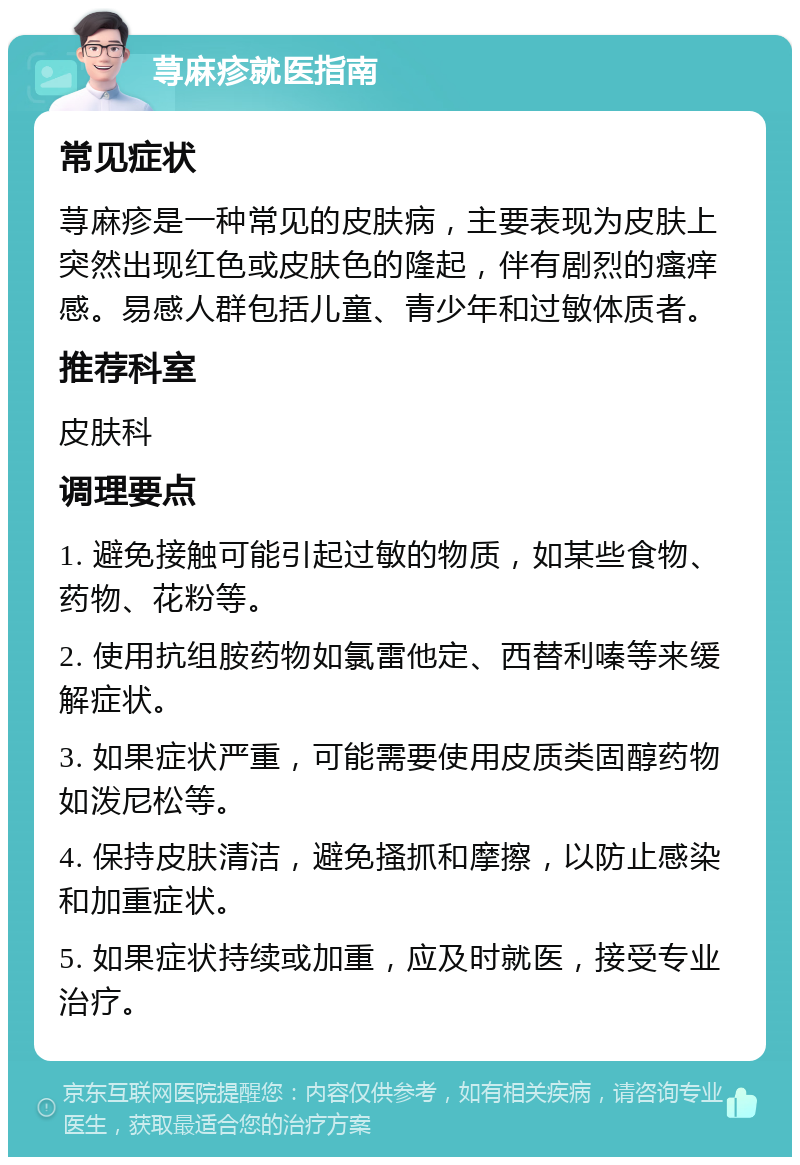 荨麻疹就医指南 常见症状 荨麻疹是一种常见的皮肤病，主要表现为皮肤上突然出现红色或皮肤色的隆起，伴有剧烈的瘙痒感。易感人群包括儿童、青少年和过敏体质者。 推荐科室 皮肤科 调理要点 1. 避免接触可能引起过敏的物质，如某些食物、药物、花粉等。 2. 使用抗组胺药物如氯雷他定、西替利嗪等来缓解症状。 3. 如果症状严重，可能需要使用皮质类固醇药物如泼尼松等。 4. 保持皮肤清洁，避免搔抓和摩擦，以防止感染和加重症状。 5. 如果症状持续或加重，应及时就医，接受专业治疗。