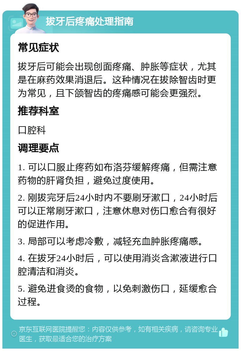 拔牙后疼痛处理指南 常见症状 拔牙后可能会出现创面疼痛、肿胀等症状，尤其是在麻药效果消退后。这种情况在拔除智齿时更为常见，且下颌智齿的疼痛感可能会更强烈。 推荐科室 口腔科 调理要点 1. 可以口服止疼药如布洛芬缓解疼痛，但需注意药物的肝肾负担，避免过度使用。 2. 刚拔完牙后24小时内不要刷牙漱口，24小时后可以正常刷牙漱口，注意休息对伤口愈合有很好的促进作用。 3. 局部可以考虑冷敷，减轻充血肿胀疼痛感。 4. 在拔牙24小时后，可以使用消炎含漱液进行口腔清洁和消炎。 5. 避免进食烫的食物，以免刺激伤口，延缓愈合过程。