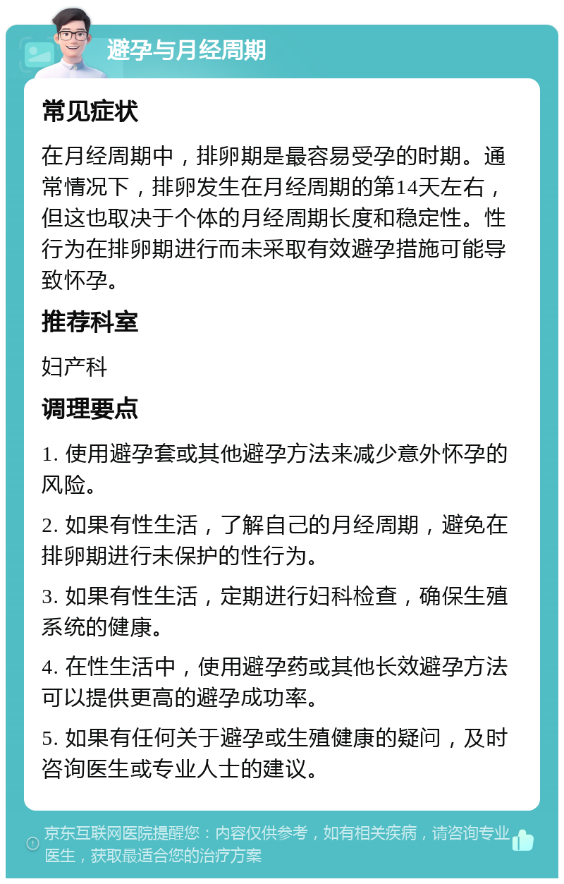 避孕与月经周期 常见症状 在月经周期中，排卵期是最容易受孕的时期。通常情况下，排卵发生在月经周期的第14天左右，但这也取决于个体的月经周期长度和稳定性。性行为在排卵期进行而未采取有效避孕措施可能导致怀孕。 推荐科室 妇产科 调理要点 1. 使用避孕套或其他避孕方法来减少意外怀孕的风险。 2. 如果有性生活，了解自己的月经周期，避免在排卵期进行未保护的性行为。 3. 如果有性生活，定期进行妇科检查，确保生殖系统的健康。 4. 在性生活中，使用避孕药或其他长效避孕方法可以提供更高的避孕成功率。 5. 如果有任何关于避孕或生殖健康的疑问，及时咨询医生或专业人士的建议。