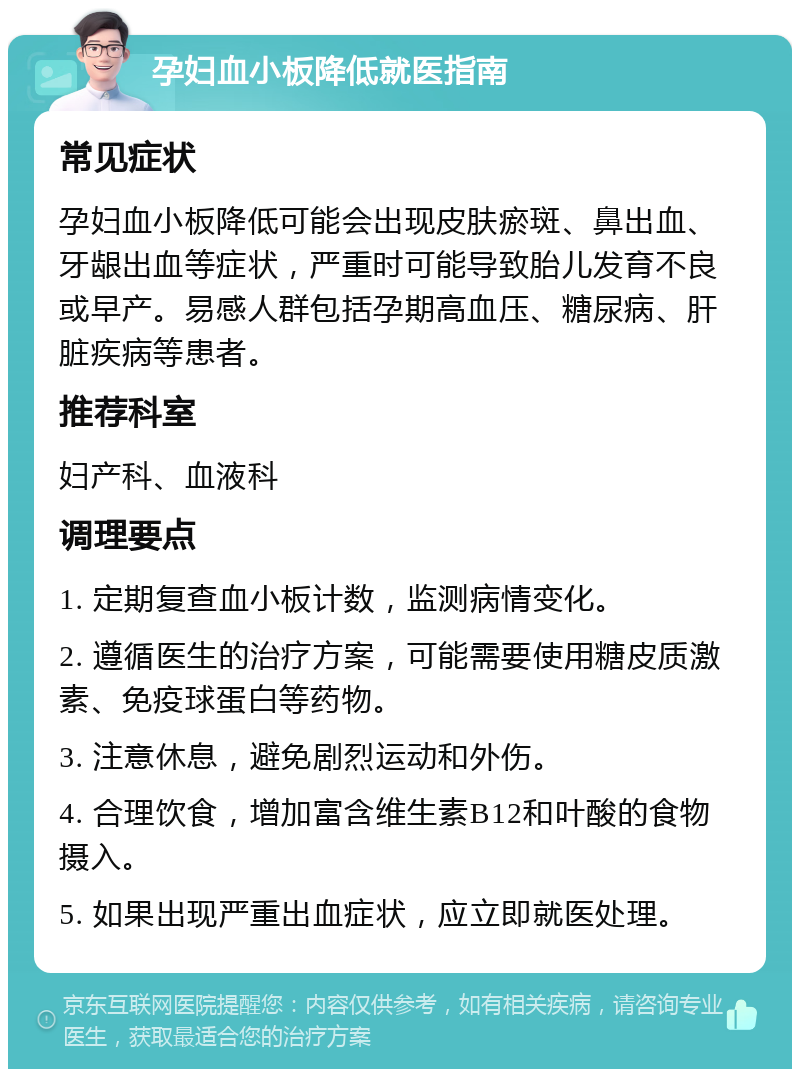 孕妇血小板降低就医指南 常见症状 孕妇血小板降低可能会出现皮肤瘀斑、鼻出血、牙龈出血等症状，严重时可能导致胎儿发育不良或早产。易感人群包括孕期高血压、糖尿病、肝脏疾病等患者。 推荐科室 妇产科、血液科 调理要点 1. 定期复查血小板计数，监测病情变化。 2. 遵循医生的治疗方案，可能需要使用糖皮质激素、免疫球蛋白等药物。 3. 注意休息，避免剧烈运动和外伤。 4. 合理饮食，增加富含维生素B12和叶酸的食物摄入。 5. 如果出现严重出血症状，应立即就医处理。