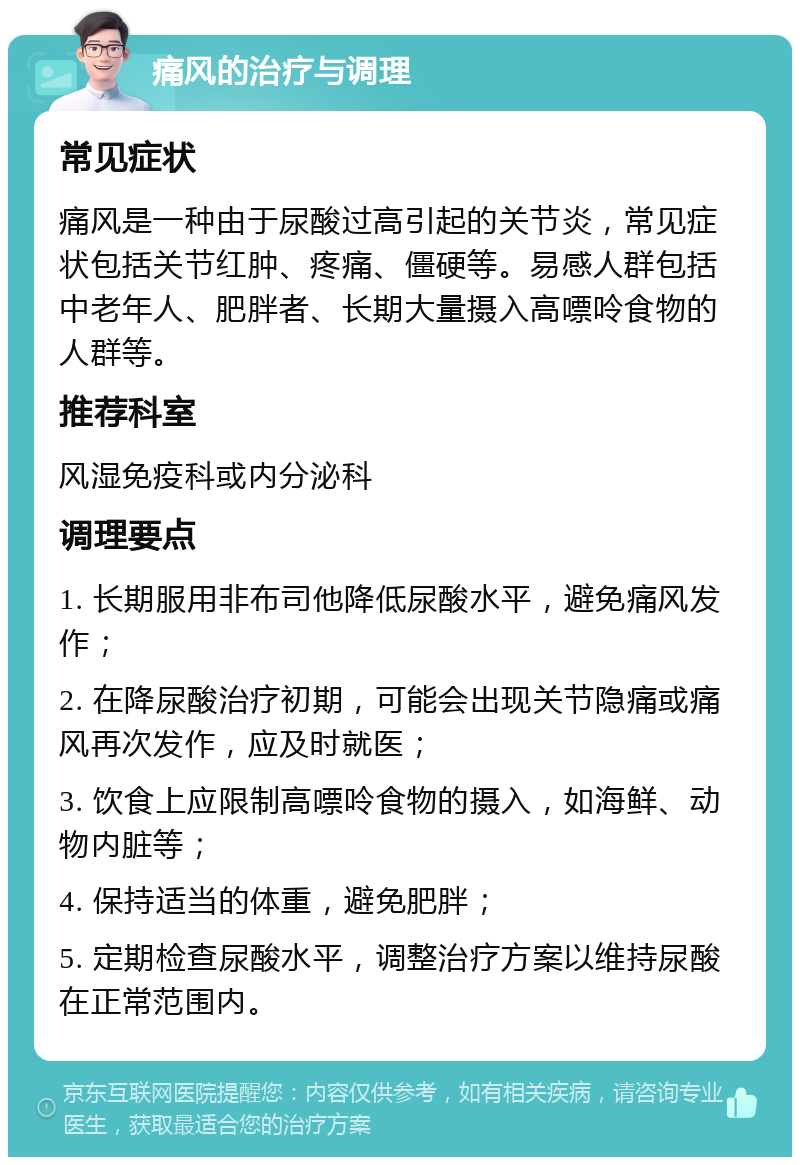 痛风的治疗与调理 常见症状 痛风是一种由于尿酸过高引起的关节炎，常见症状包括关节红肿、疼痛、僵硬等。易感人群包括中老年人、肥胖者、长期大量摄入高嘌呤食物的人群等。 推荐科室 风湿免疫科或内分泌科 调理要点 1. 长期服用非布司他降低尿酸水平，避免痛风发作； 2. 在降尿酸治疗初期，可能会出现关节隐痛或痛风再次发作，应及时就医； 3. 饮食上应限制高嘌呤食物的摄入，如海鲜、动物内脏等； 4. 保持适当的体重，避免肥胖； 5. 定期检查尿酸水平，调整治疗方案以维持尿酸在正常范围内。