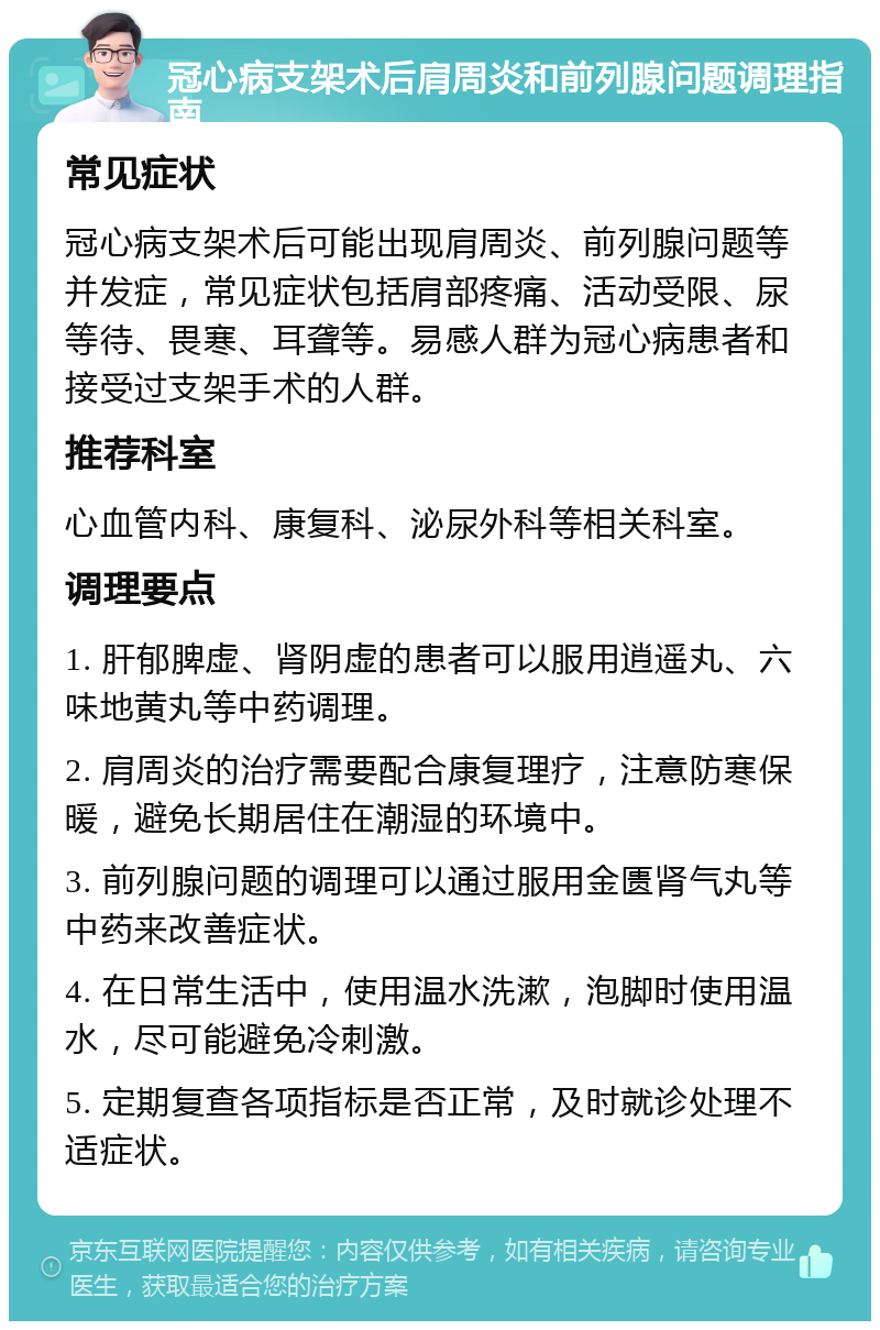 冠心病支架术后肩周炎和前列腺问题调理指南 常见症状 冠心病支架术后可能出现肩周炎、前列腺问题等并发症，常见症状包括肩部疼痛、活动受限、尿等待、畏寒、耳聋等。易感人群为冠心病患者和接受过支架手术的人群。 推荐科室 心血管内科、康复科、泌尿外科等相关科室。 调理要点 1. 肝郁脾虚、肾阴虚的患者可以服用逍遥丸、六味地黄丸等中药调理。 2. 肩周炎的治疗需要配合康复理疗，注意防寒保暖，避免长期居住在潮湿的环境中。 3. 前列腺问题的调理可以通过服用金匮肾气丸等中药来改善症状。 4. 在日常生活中，使用温水洗漱，泡脚时使用温水，尽可能避免冷刺激。 5. 定期复查各项指标是否正常，及时就诊处理不适症状。