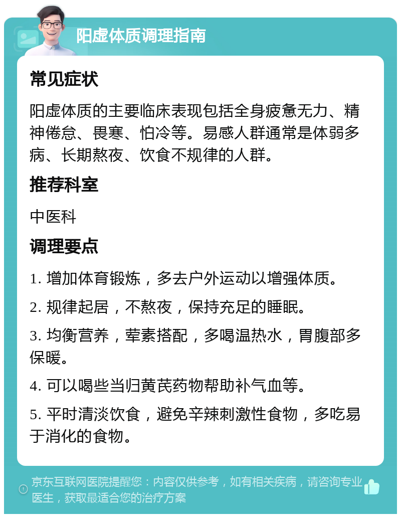 阳虚体质调理指南 常见症状 阳虚体质的主要临床表现包括全身疲惫无力、精神倦怠、畏寒、怕冷等。易感人群通常是体弱多病、长期熬夜、饮食不规律的人群。 推荐科室 中医科 调理要点 1. 增加体育锻炼，多去户外运动以增强体质。 2. 规律起居，不熬夜，保持充足的睡眠。 3. 均衡营养，荤素搭配，多喝温热水，胃腹部多保暖。 4. 可以喝些当归黄芪药物帮助补气血等。 5. 平时清淡饮食，避免辛辣刺激性食物，多吃易于消化的食物。