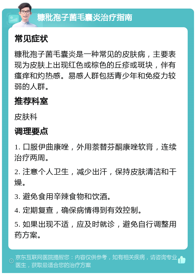 糠秕孢子菌毛囊炎治疗指南 常见症状 糠秕孢子菌毛囊炎是一种常见的皮肤病，主要表现为皮肤上出现红色或棕色的丘疹或斑块，伴有瘙痒和灼热感。易感人群包括青少年和免疫力较弱的人群。 推荐科室 皮肤科 调理要点 1. 口服伊曲康唑，外用萘替芬酮康唑软膏，连续治疗两周。 2. 注意个人卫生，减少出汗，保持皮肤清洁和干燥。 3. 避免食用辛辣食物和饮酒。 4. 定期复查，确保病情得到有效控制。 5. 如果出现不适，应及时就诊，避免自行调整用药方案。