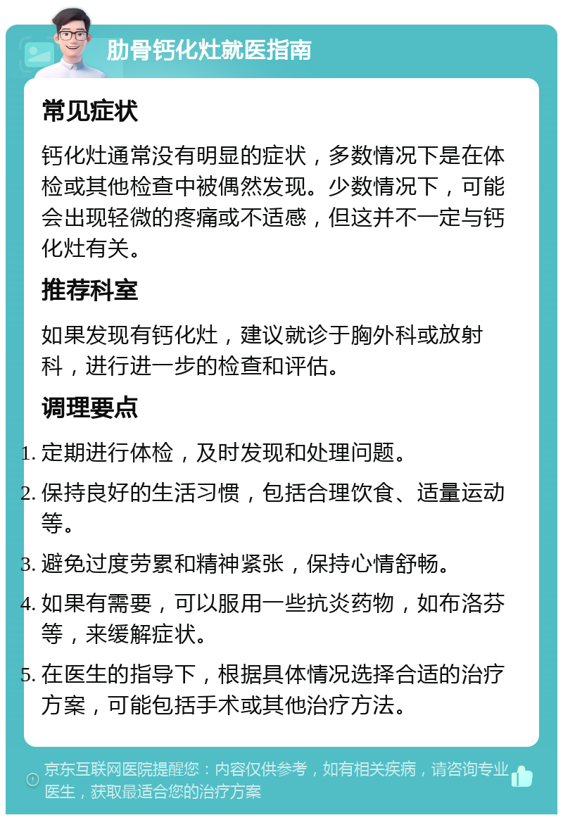 肋骨钙化灶就医指南 常见症状 钙化灶通常没有明显的症状，多数情况下是在体检或其他检查中被偶然发现。少数情况下，可能会出现轻微的疼痛或不适感，但这并不一定与钙化灶有关。 推荐科室 如果发现有钙化灶，建议就诊于胸外科或放射科，进行进一步的检查和评估。 调理要点 定期进行体检，及时发现和处理问题。 保持良好的生活习惯，包括合理饮食、适量运动等。 避免过度劳累和精神紧张，保持心情舒畅。 如果有需要，可以服用一些抗炎药物，如布洛芬等，来缓解症状。 在医生的指导下，根据具体情况选择合适的治疗方案，可能包括手术或其他治疗方法。