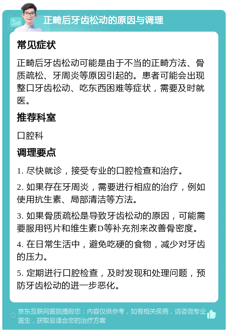 正畸后牙齿松动的原因与调理 常见症状 正畸后牙齿松动可能是由于不当的正畸方法、骨质疏松、牙周炎等原因引起的。患者可能会出现整口牙齿松动、吃东西困难等症状，需要及时就医。 推荐科室 口腔科 调理要点 1. 尽快就诊，接受专业的口腔检查和治疗。 2. 如果存在牙周炎，需要进行相应的治疗，例如使用抗生素、局部清洁等方法。 3. 如果骨质疏松是导致牙齿松动的原因，可能需要服用钙片和维生素D等补充剂来改善骨密度。 4. 在日常生活中，避免吃硬的食物，减少对牙齿的压力。 5. 定期进行口腔检查，及时发现和处理问题，预防牙齿松动的进一步恶化。