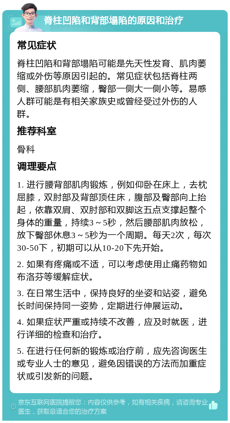 脊柱凹陷和背部塌陷的原因和治疗 常见症状 脊柱凹陷和背部塌陷可能是先天性发育、肌肉萎缩或外伤等原因引起的。常见症状包括脊柱两侧、腰部肌肉萎缩，臀部一侧大一侧小等。易感人群可能是有相关家族史或曾经受过外伤的人群。 推荐科室 骨科 调理要点 1. 进行腰背部肌肉锻炼，例如仰卧在床上，去枕屈膝，双肘部及背部顶住床，腹部及臀部向上抬起，依靠双肩、双肘部和双脚这五点支撑起整个身体的重量，持续3～5秒，然后腰部肌肉放松，放下臀部休息3～5秒为一个周期。每天2次，每次30-50下，初期可以从10-20下先开始。 2. 如果有疼痛或不适，可以考虑使用止痛药物如布洛芬等缓解症状。 3. 在日常生活中，保持良好的坐姿和站姿，避免长时间保持同一姿势，定期进行伸展运动。 4. 如果症状严重或持续不改善，应及时就医，进行详细的检查和治疗。 5. 在进行任何新的锻炼或治疗前，应先咨询医生或专业人士的意见，避免因错误的方法而加重症状或引发新的问题。