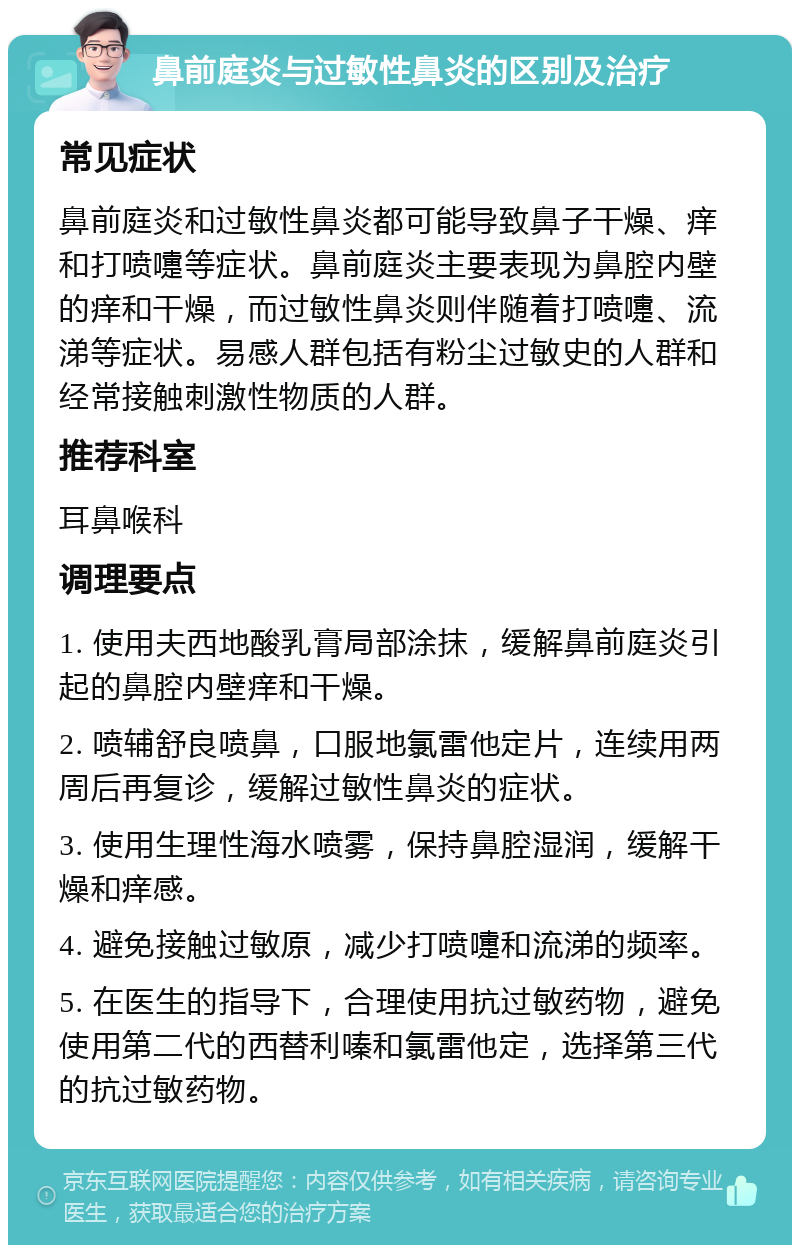 鼻前庭炎与过敏性鼻炎的区别及治疗 常见症状 鼻前庭炎和过敏性鼻炎都可能导致鼻子干燥、痒和打喷嚏等症状。鼻前庭炎主要表现为鼻腔内壁的痒和干燥，而过敏性鼻炎则伴随着打喷嚏、流涕等症状。易感人群包括有粉尘过敏史的人群和经常接触刺激性物质的人群。 推荐科室 耳鼻喉科 调理要点 1. 使用夫西地酸乳膏局部涂抹，缓解鼻前庭炎引起的鼻腔内壁痒和干燥。 2. 喷辅舒良喷鼻，口服地氯雷他定片，连续用两周后再复诊，缓解过敏性鼻炎的症状。 3. 使用生理性海水喷雾，保持鼻腔湿润，缓解干燥和痒感。 4. 避免接触过敏原，减少打喷嚏和流涕的频率。 5. 在医生的指导下，合理使用抗过敏药物，避免使用第二代的西替利嗪和氯雷他定，选择第三代的抗过敏药物。