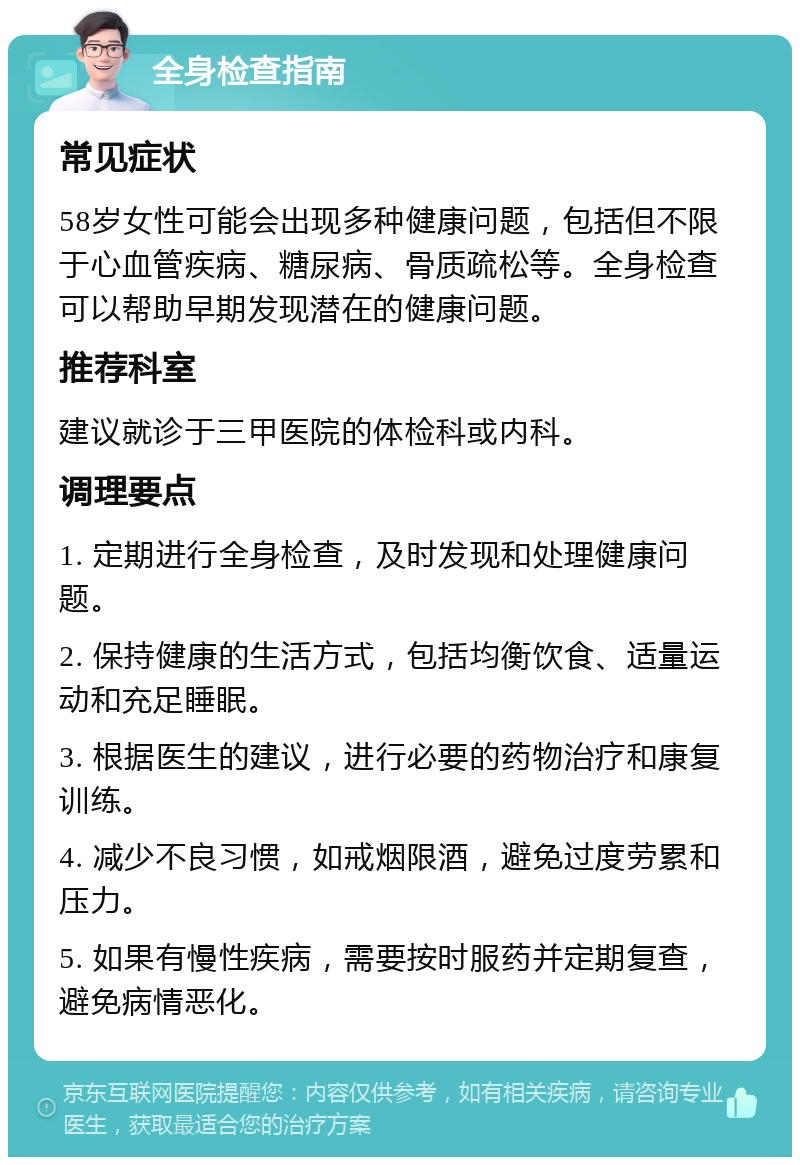 全身检查指南 常见症状 58岁女性可能会出现多种健康问题，包括但不限于心血管疾病、糖尿病、骨质疏松等。全身检查可以帮助早期发现潜在的健康问题。 推荐科室 建议就诊于三甲医院的体检科或内科。 调理要点 1. 定期进行全身检查，及时发现和处理健康问题。 2. 保持健康的生活方式，包括均衡饮食、适量运动和充足睡眠。 3. 根据医生的建议，进行必要的药物治疗和康复训练。 4. 减少不良习惯，如戒烟限酒，避免过度劳累和压力。 5. 如果有慢性疾病，需要按时服药并定期复查，避免病情恶化。