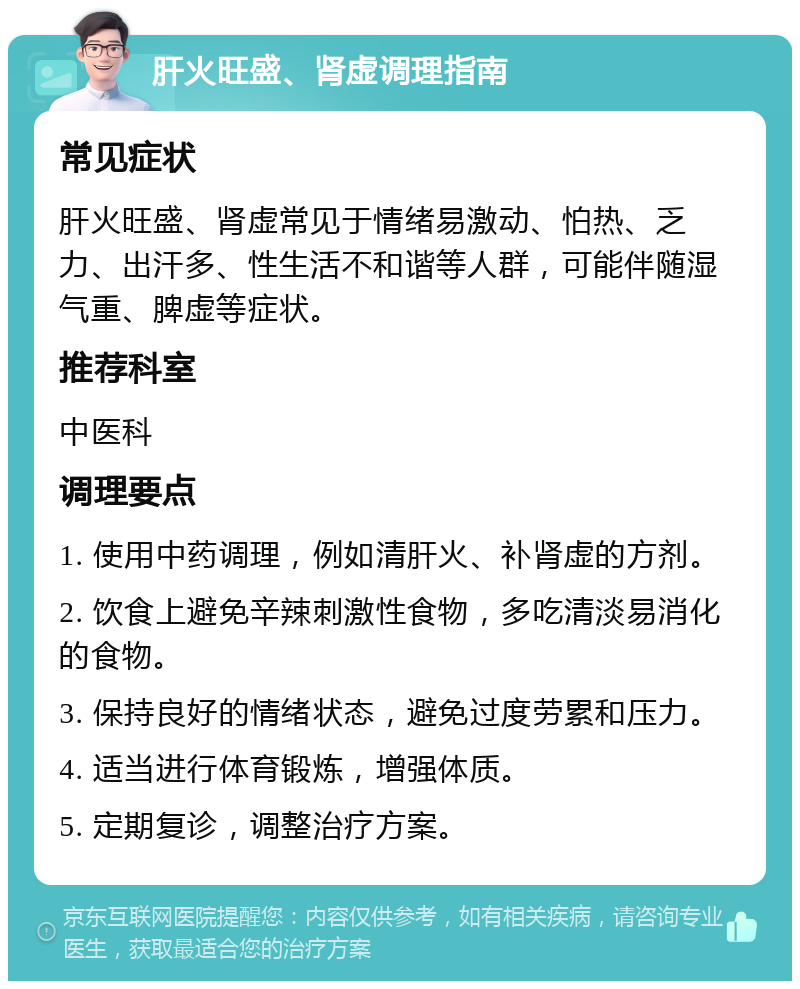 肝火旺盛、肾虚调理指南 常见症状 肝火旺盛、肾虚常见于情绪易激动、怕热、乏力、出汗多、性生活不和谐等人群，可能伴随湿气重、脾虚等症状。 推荐科室 中医科 调理要点 1. 使用中药调理，例如清肝火、补肾虚的方剂。 2. 饮食上避免辛辣刺激性食物，多吃清淡易消化的食物。 3. 保持良好的情绪状态，避免过度劳累和压力。 4. 适当进行体育锻炼，增强体质。 5. 定期复诊，调整治疗方案。