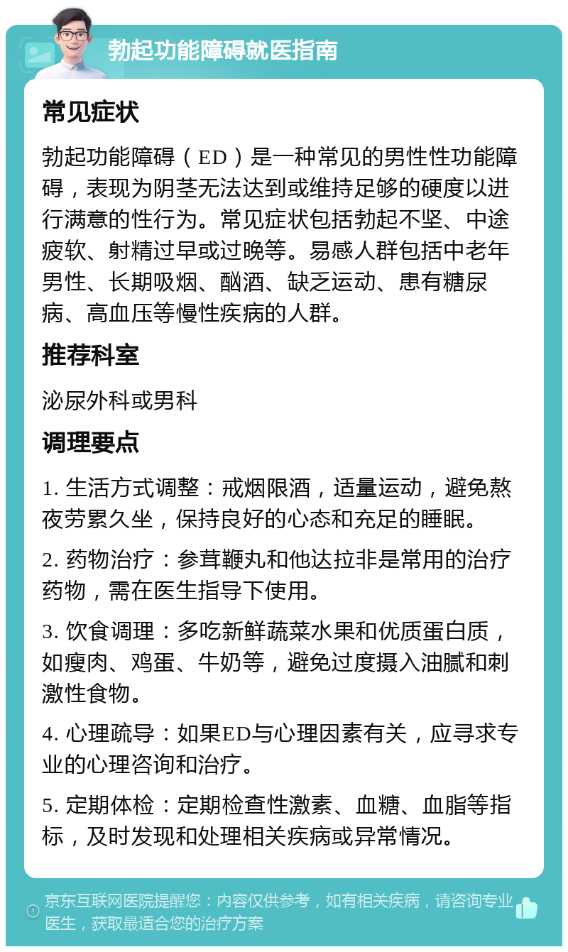 勃起功能障碍就医指南 常见症状 勃起功能障碍（ED）是一种常见的男性性功能障碍，表现为阴茎无法达到或维持足够的硬度以进行满意的性行为。常见症状包括勃起不坚、中途疲软、射精过早或过晚等。易感人群包括中老年男性、长期吸烟、酗酒、缺乏运动、患有糖尿病、高血压等慢性疾病的人群。 推荐科室 泌尿外科或男科 调理要点 1. 生活方式调整：戒烟限酒，适量运动，避免熬夜劳累久坐，保持良好的心态和充足的睡眠。 2. 药物治疗：参茸鞭丸和他达拉非是常用的治疗药物，需在医生指导下使用。 3. 饮食调理：多吃新鲜蔬菜水果和优质蛋白质，如瘦肉、鸡蛋、牛奶等，避免过度摄入油腻和刺激性食物。 4. 心理疏导：如果ED与心理因素有关，应寻求专业的心理咨询和治疗。 5. 定期体检：定期检查性激素、血糖、血脂等指标，及时发现和处理相关疾病或异常情况。