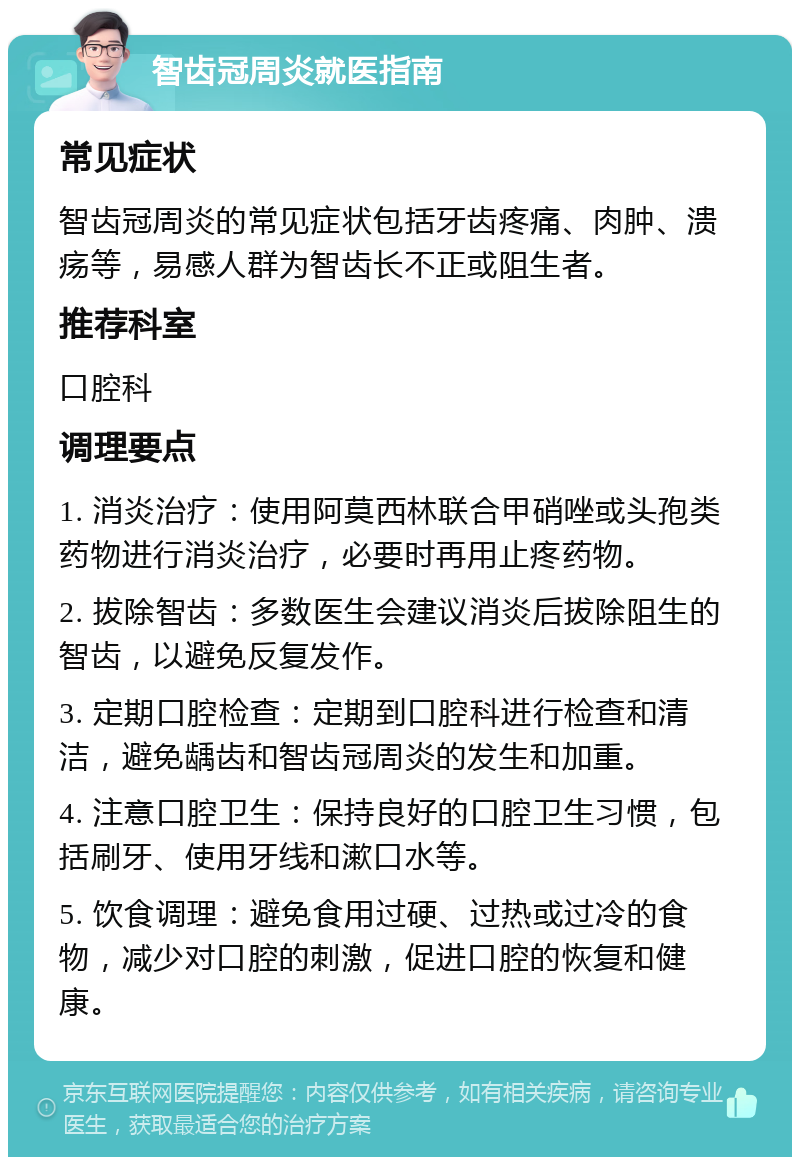 智齿冠周炎就医指南 常见症状 智齿冠周炎的常见症状包括牙齿疼痛、肉肿、溃疡等，易感人群为智齿长不正或阻生者。 推荐科室 口腔科 调理要点 1. 消炎治疗：使用阿莫西林联合甲硝唑或头孢类药物进行消炎治疗，必要时再用止疼药物。 2. 拔除智齿：多数医生会建议消炎后拔除阻生的智齿，以避免反复发作。 3. 定期口腔检查：定期到口腔科进行检查和清洁，避免龋齿和智齿冠周炎的发生和加重。 4. 注意口腔卫生：保持良好的口腔卫生习惯，包括刷牙、使用牙线和漱口水等。 5. 饮食调理：避免食用过硬、过热或过冷的食物，减少对口腔的刺激，促进口腔的恢复和健康。