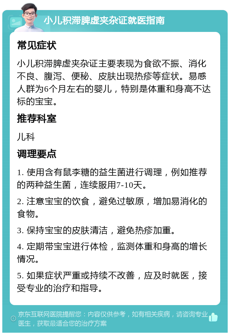 小儿积滞脾虚夹杂证就医指南 常见症状 小儿积滞脾虚夹杂证主要表现为食欲不振、消化不良、腹泻、便秘、皮肤出现热疹等症状。易感人群为6个月左右的婴儿，特别是体重和身高不达标的宝宝。 推荐科室 儿科 调理要点 1. 使用含有鼠李糖的益生菌进行调理，例如推荐的两种益生菌，连续服用7-10天。 2. 注意宝宝的饮食，避免过敏原，增加易消化的食物。 3. 保持宝宝的皮肤清洁，避免热疹加重。 4. 定期带宝宝进行体检，监测体重和身高的增长情况。 5. 如果症状严重或持续不改善，应及时就医，接受专业的治疗和指导。