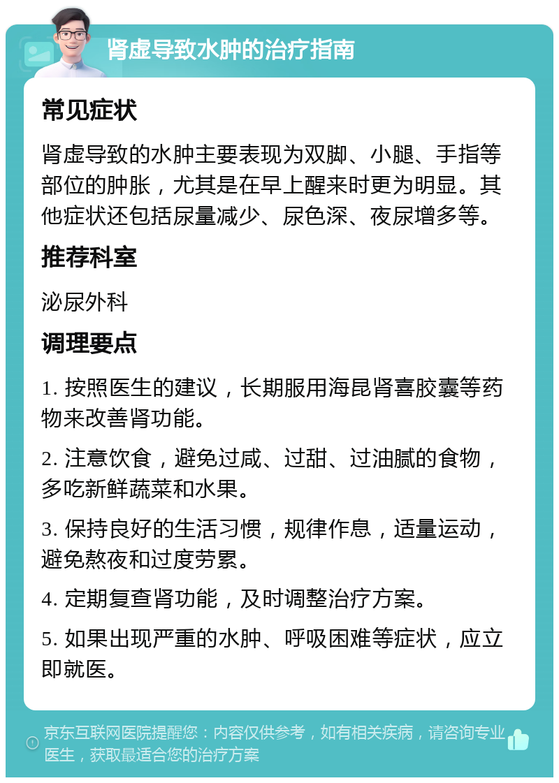 肾虚导致水肿的治疗指南 常见症状 肾虚导致的水肿主要表现为双脚、小腿、手指等部位的肿胀，尤其是在早上醒来时更为明显。其他症状还包括尿量减少、尿色深、夜尿增多等。 推荐科室 泌尿外科 调理要点 1. 按照医生的建议，长期服用海昆肾喜胶囊等药物来改善肾功能。 2. 注意饮食，避免过咸、过甜、过油腻的食物，多吃新鲜蔬菜和水果。 3. 保持良好的生活习惯，规律作息，适量运动，避免熬夜和过度劳累。 4. 定期复查肾功能，及时调整治疗方案。 5. 如果出现严重的水肿、呼吸困难等症状，应立即就医。