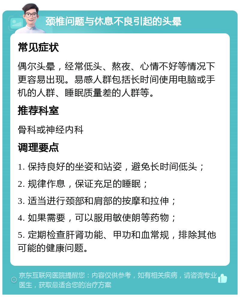 颈椎问题与休息不良引起的头晕 常见症状 偶尔头晕，经常低头、熬夜、心情不好等情况下更容易出现。易感人群包括长时间使用电脑或手机的人群、睡眠质量差的人群等。 推荐科室 骨科或神经内科 调理要点 1. 保持良好的坐姿和站姿，避免长时间低头； 2. 规律作息，保证充足的睡眠； 3. 适当进行颈部和肩部的按摩和拉伸； 4. 如果需要，可以服用敏使朗等药物； 5. 定期检查肝肾功能、甲功和血常规，排除其他可能的健康问题。