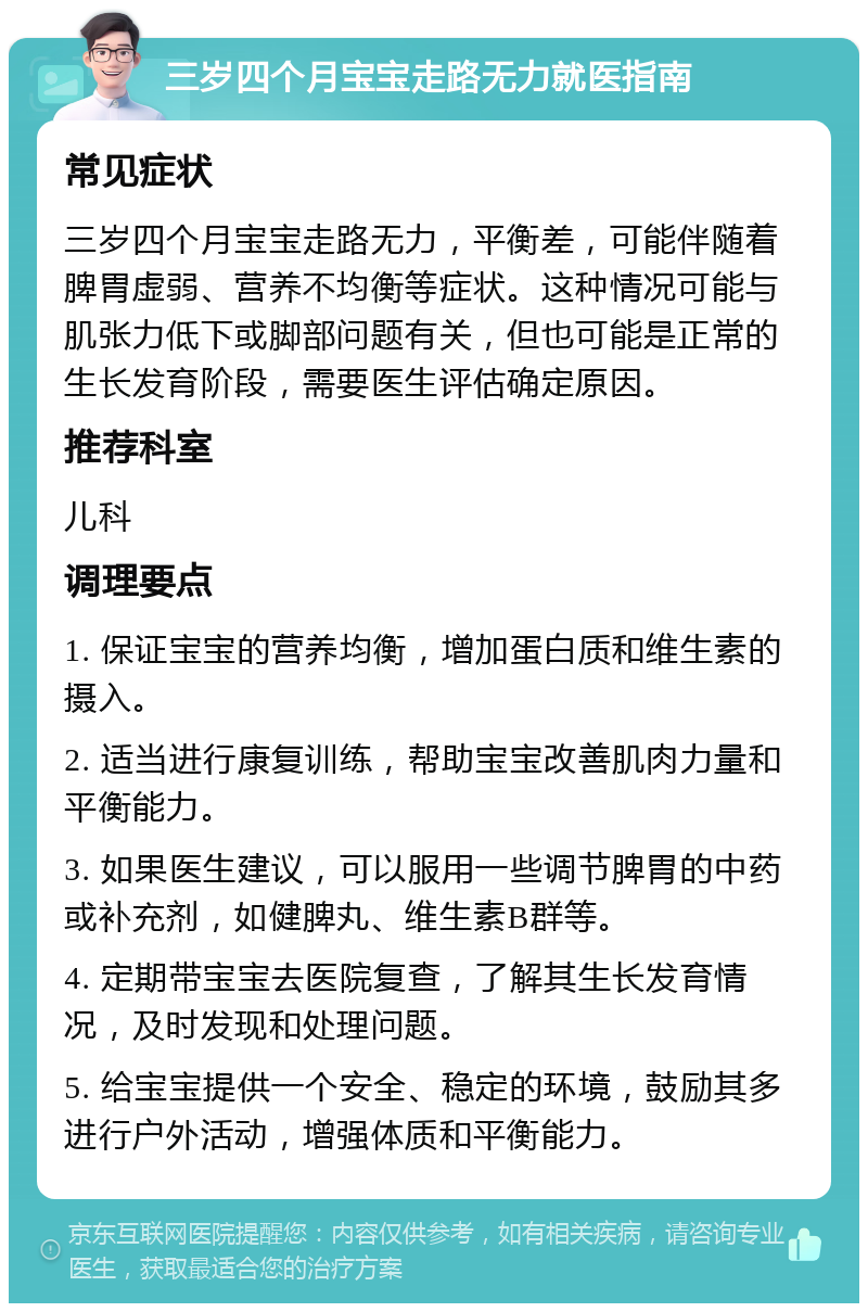 三岁四个月宝宝走路无力就医指南 常见症状 三岁四个月宝宝走路无力，平衡差，可能伴随着脾胃虚弱、营养不均衡等症状。这种情况可能与肌张力低下或脚部问题有关，但也可能是正常的生长发育阶段，需要医生评估确定原因。 推荐科室 儿科 调理要点 1. 保证宝宝的营养均衡，增加蛋白质和维生素的摄入。 2. 适当进行康复训练，帮助宝宝改善肌肉力量和平衡能力。 3. 如果医生建议，可以服用一些调节脾胃的中药或补充剂，如健脾丸、维生素B群等。 4. 定期带宝宝去医院复查，了解其生长发育情况，及时发现和处理问题。 5. 给宝宝提供一个安全、稳定的环境，鼓励其多进行户外活动，增强体质和平衡能力。