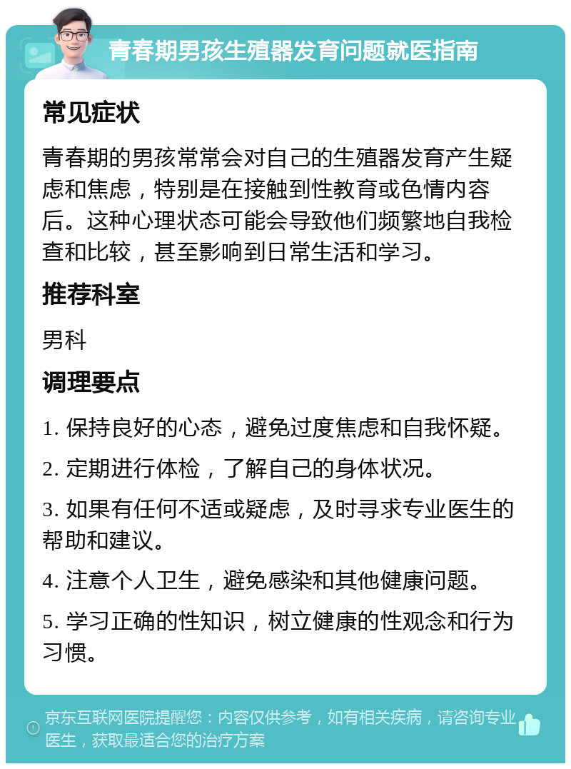 青春期男孩生殖器发育问题就医指南 常见症状 青春期的男孩常常会对自己的生殖器发育产生疑虑和焦虑，特别是在接触到性教育或色情内容后。这种心理状态可能会导致他们频繁地自我检查和比较，甚至影响到日常生活和学习。 推荐科室 男科 调理要点 1. 保持良好的心态，避免过度焦虑和自我怀疑。 2. 定期进行体检，了解自己的身体状况。 3. 如果有任何不适或疑虑，及时寻求专业医生的帮助和建议。 4. 注意个人卫生，避免感染和其他健康问题。 5. 学习正确的性知识，树立健康的性观念和行为习惯。