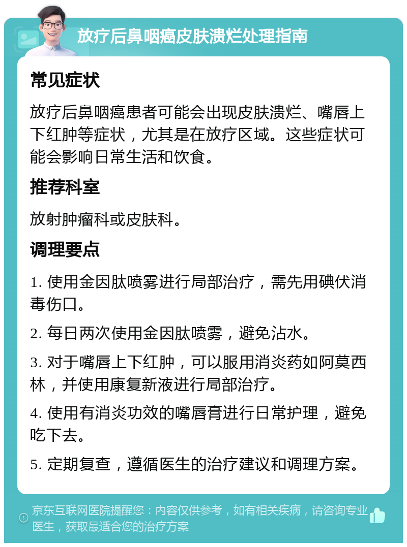 放疗后鼻咽癌皮肤溃烂处理指南 常见症状 放疗后鼻咽癌患者可能会出现皮肤溃烂、嘴唇上下红肿等症状，尤其是在放疗区域。这些症状可能会影响日常生活和饮食。 推荐科室 放射肿瘤科或皮肤科。 调理要点 1. 使用金因肽喷雾进行局部治疗，需先用碘伏消毒伤口。 2. 每日两次使用金因肽喷雾，避免沾水。 3. 对于嘴唇上下红肿，可以服用消炎药如阿莫西林，并使用康复新液进行局部治疗。 4. 使用有消炎功效的嘴唇膏进行日常护理，避免吃下去。 5. 定期复查，遵循医生的治疗建议和调理方案。