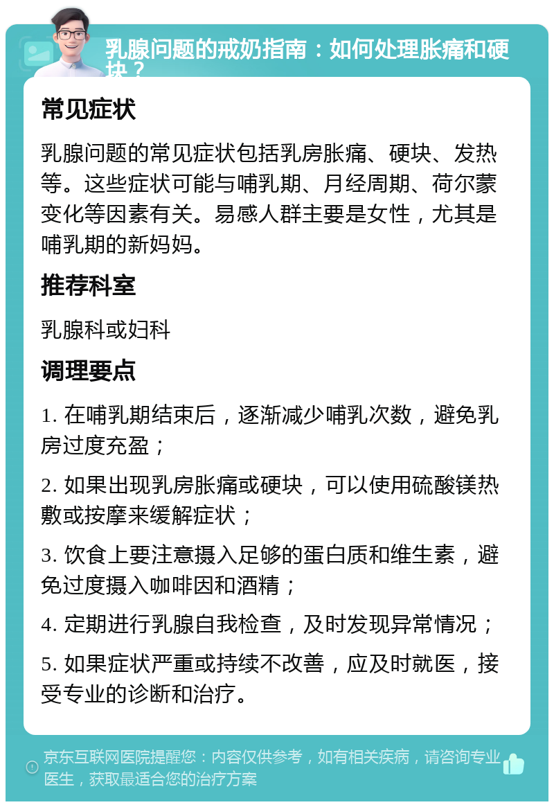 乳腺问题的戒奶指南：如何处理胀痛和硬块？ 常见症状 乳腺问题的常见症状包括乳房胀痛、硬块、发热等。这些症状可能与哺乳期、月经周期、荷尔蒙变化等因素有关。易感人群主要是女性，尤其是哺乳期的新妈妈。 推荐科室 乳腺科或妇科 调理要点 1. 在哺乳期结束后，逐渐减少哺乳次数，避免乳房过度充盈； 2. 如果出现乳房胀痛或硬块，可以使用硫酸镁热敷或按摩来缓解症状； 3. 饮食上要注意摄入足够的蛋白质和维生素，避免过度摄入咖啡因和酒精； 4. 定期进行乳腺自我检查，及时发现异常情况； 5. 如果症状严重或持续不改善，应及时就医，接受专业的诊断和治疗。