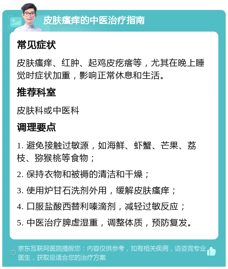 皮肤瘙痒的中医治疗指南 常见症状 皮肤瘙痒、红肿、起鸡皮疙瘩等，尤其在晚上睡觉时症状加重，影响正常休息和生活。 推荐科室 皮肤科或中医科 调理要点 1. 避免接触过敏源，如海鲜、虾蟹、芒果、荔枝、猕猴桃等食物； 2. 保持衣物和被褥的清洁和干燥； 3. 使用炉甘石洗剂外用，缓解皮肤瘙痒； 4. 口服盐酸西替利嗪滴剂，减轻过敏反应； 5. 中医治疗脾虚湿重，调整体质，预防复发。