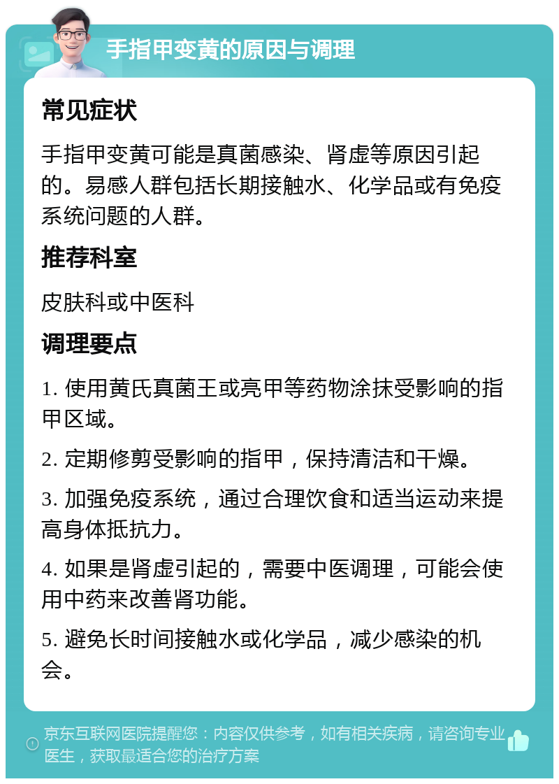 手指甲变黄的原因与调理 常见症状 手指甲变黄可能是真菌感染、肾虚等原因引起的。易感人群包括长期接触水、化学品或有免疫系统问题的人群。 推荐科室 皮肤科或中医科 调理要点 1. 使用黄氏真菌王或亮甲等药物涂抹受影响的指甲区域。 2. 定期修剪受影响的指甲，保持清洁和干燥。 3. 加强免疫系统，通过合理饮食和适当运动来提高身体抵抗力。 4. 如果是肾虚引起的，需要中医调理，可能会使用中药来改善肾功能。 5. 避免长时间接触水或化学品，减少感染的机会。